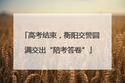 高考结束，衡阳交警圆满交出“陪考答卷”