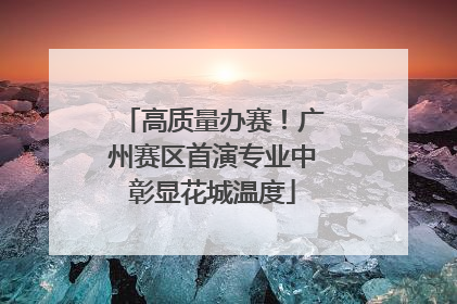 高质量办赛！广州赛区首演专业中彰显花城温度