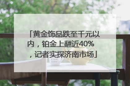 黄金饰品跌至千元以内，铂金上翻近40%，记者实探济南市场