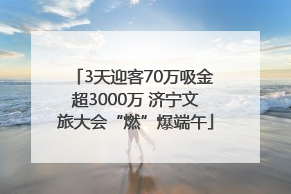 3天迎客70万吸金超3000万 济宁文旅大会“燃”爆端午