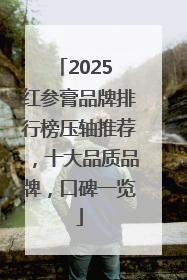 2025 红参膏品牌排行榜压轴推荐，十大品质品牌，口碑一览