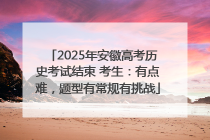 2025年安徽高考历史考试结束 考生：有点难，题型有常规有挑战