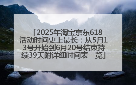 2025年淘宝京东618活动时间史上最长：从5月13号开始到6月20号结束持续39天附详细时间表一览