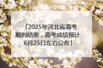 2025年河北省高考顺利结束，高考成绩预计6月25日左右公布