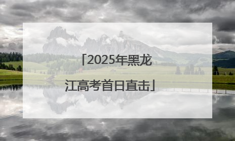 2025年黑龙江高考首日直击