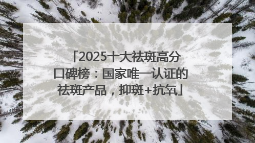 2025十大祛斑高分口碑榜：国家唯一认证的祛斑产品，抑斑+抗氧