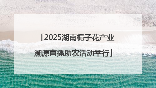 2025湖南栀子花产业溯源直播助农活动举行