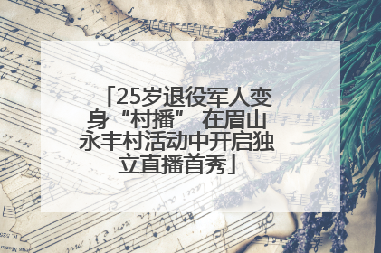 25岁退役军人变身“村播” 在眉山永丰村活动中开启独立直播首秀